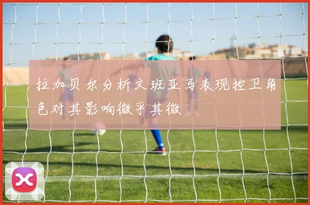 拉加贝尔分析文班亚马表现控卫角色对其影响微乎其微