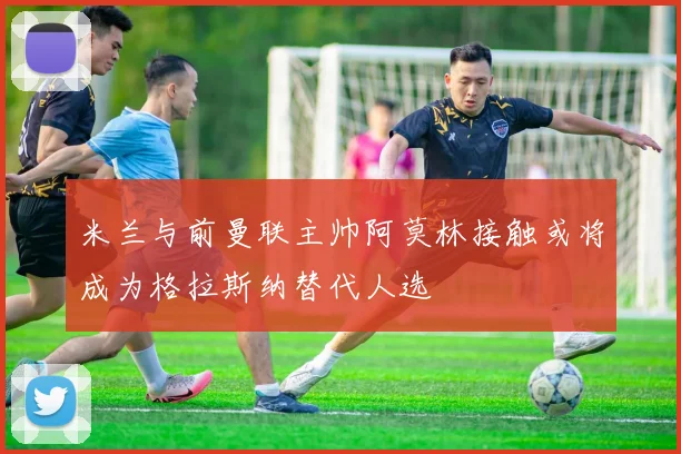米兰与前曼联主帅阿莫林接触或将成为格拉斯纳替代人选