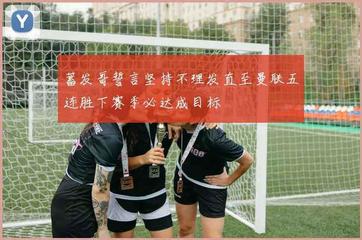 蓄发哥誓言坚持不理发直至曼联五连胜下赛季必达成目标