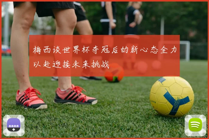 梅西谈世界杯夺冠后的新心态全力以赴迎接未来挑战