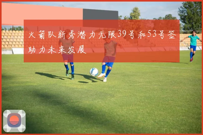 火箭队新秀潜力无限39号和53号签助力未来发展