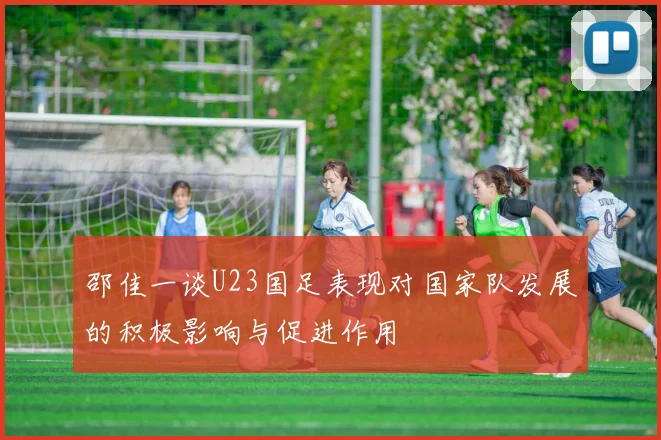 邵佳一谈U23国足表现对国家队发展的积极影响与促进作用