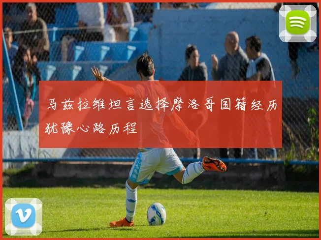 马兹拉维坦言选择摩洛哥国籍经历犹豫心路历程