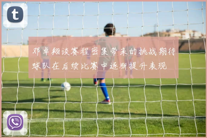 邓卓翔谈赛程密集带来的挑战期待球队在后续比赛中逐渐提升表现