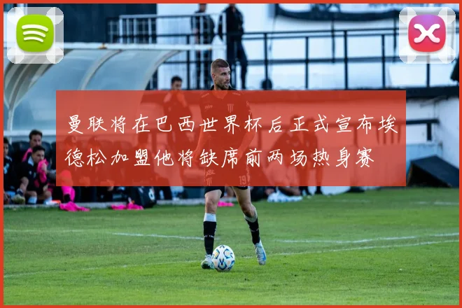 曼联将在巴西世界杯后正式宣布埃德松加盟他将缺席前两场热身赛