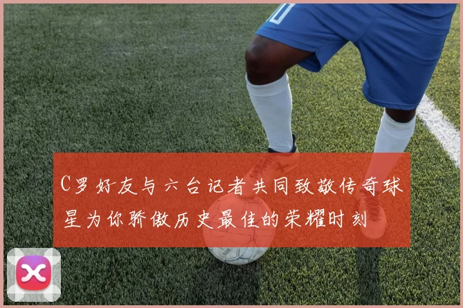 C罗好友与六台记者共同致敬传奇球星为你骄傲历史最佳的荣耀时刻
