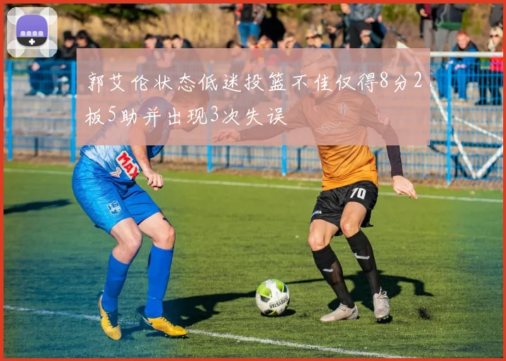 郭艾伦状态低迷投篮不佳仅得8分2板5助并出现3次失误