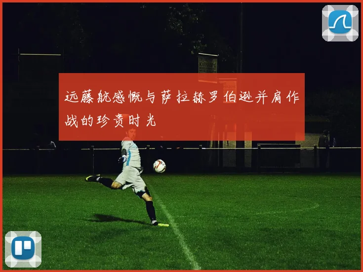 远藤航感慨与萨拉赫罗伯逊并肩作战的珍贵时光